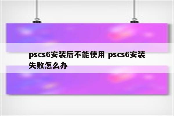 pscs6安装后不能使用 pscs6安装失败怎么办