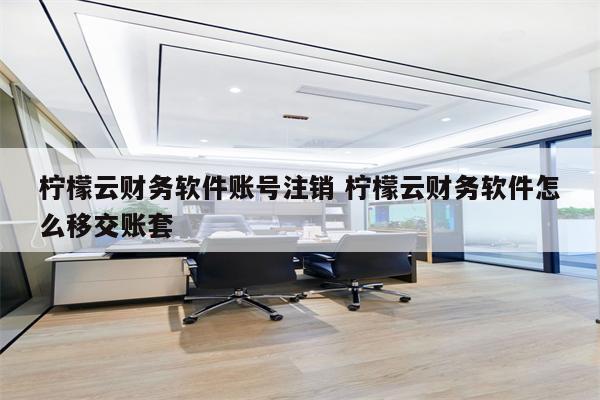 柠檬云财务软件账号注销 柠檬云财务软件怎么移交账套