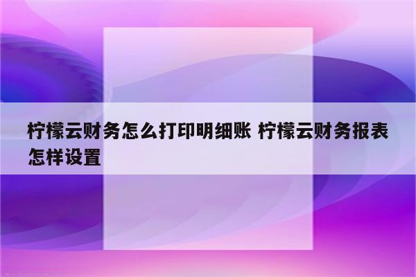 柠檬云财务怎么打印明细账 柠檬云财务报表怎样设置