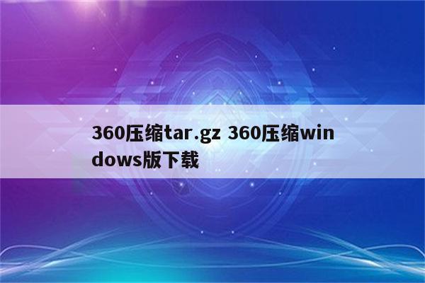 360压缩tar.gz 360压缩windows版下载
