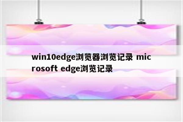 win10edge浏览器浏览记录 microsoft edge浏览记录