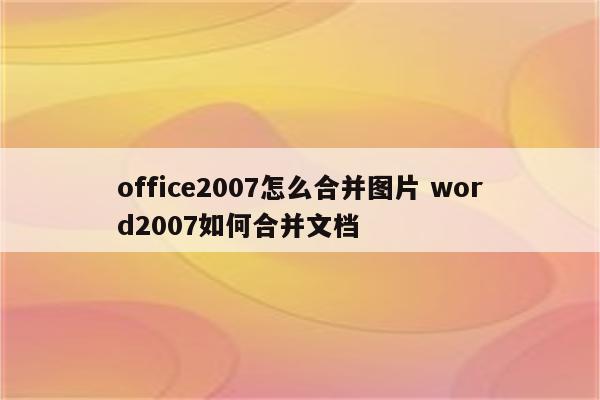 office2007怎么合并图片 word2007如何合并文档