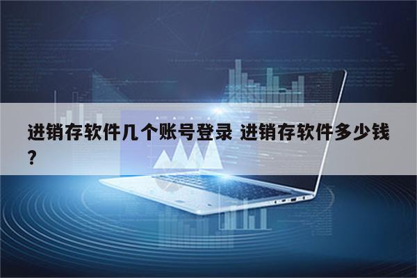 进销存软件几个账号登录 进销存软件多少钱?