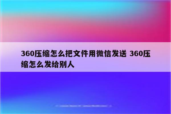 360压缩怎么把文件用微信发送 360压缩怎么发给别人