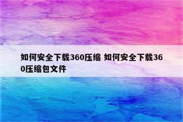 如何安全下载360压缩 如何安全下载360压缩包文件
