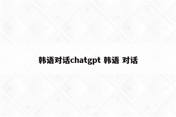 韩语对话chatgpt 韩语 对话