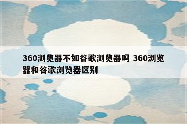 360浏览器不如谷歌浏览器吗 360浏览器和谷歌浏览器区别