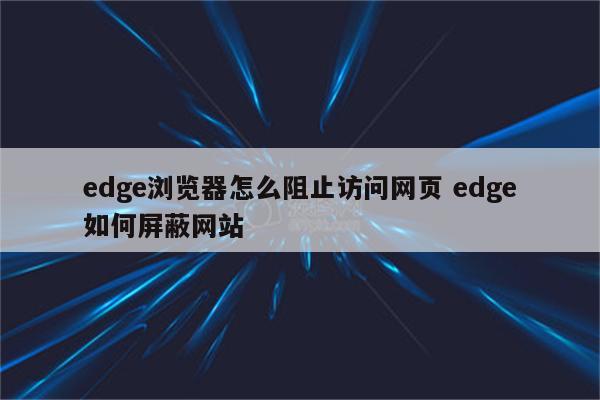 edge浏览器怎么阻止访问网页 edge如何屏蔽网站
