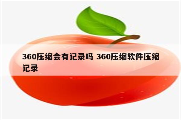 360压缩会有记录吗 360压缩软件压缩记录