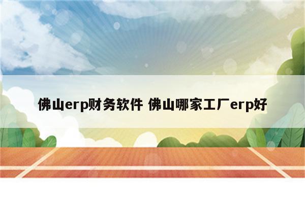 佛山erp财务软件 佛山哪家工厂erp好