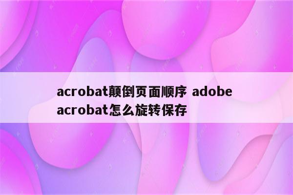 acrobat颠倒页面顺序 adobe acrobat怎么旋转保存