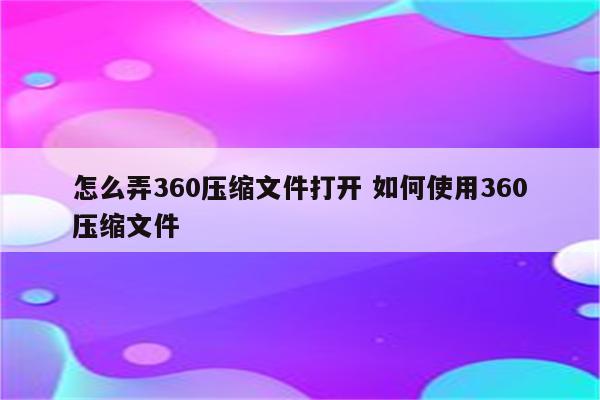 怎么弄360压缩文件打开 如何使用360压缩文件