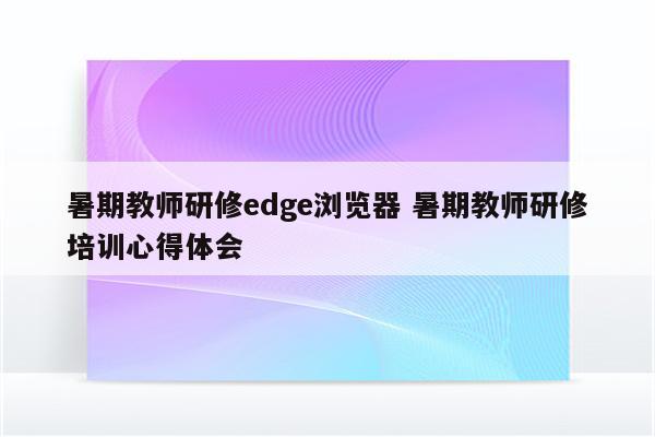 暑期教师研修edge浏览器 暑期教师研修培训心得体会