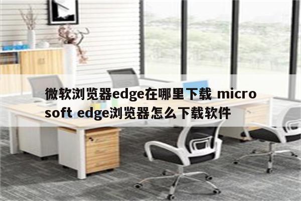 微软浏览器edge在哪里下载 microsoft edge浏览器怎么下载软件