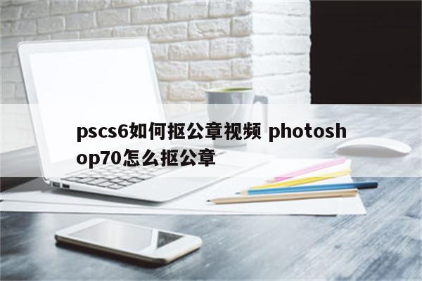 pscs6如何抠公章视频 photoshop70怎么抠公章