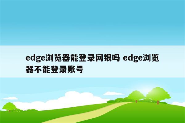 edge浏览器能登录网银吗 edge浏览器不能登录账号