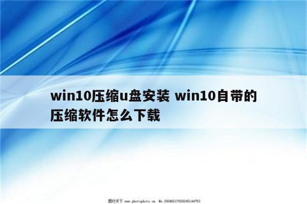 win10压缩u盘安装 win10自带的压缩软件怎么下载