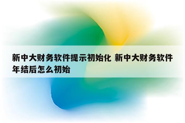新中大财务软件提示初始化 新中大财务软件年结后怎么初始