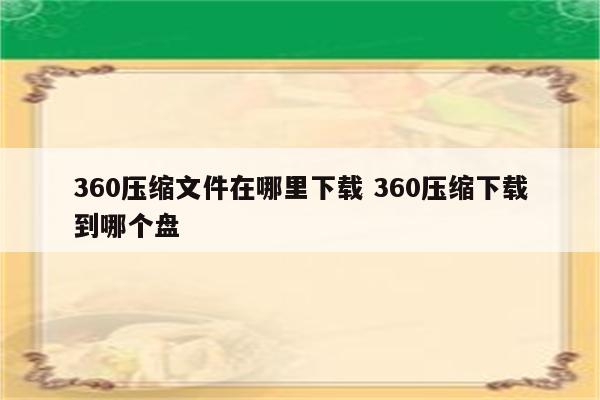 360压缩文件在哪里下载 360压缩下载到哪个盘