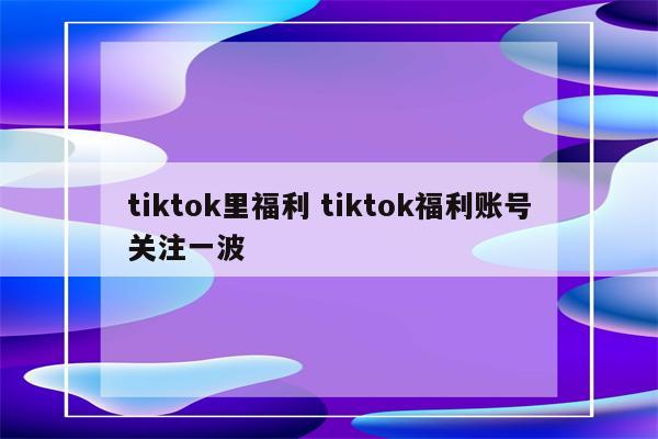 tiktok里福利 tiktok福利账号关注一波