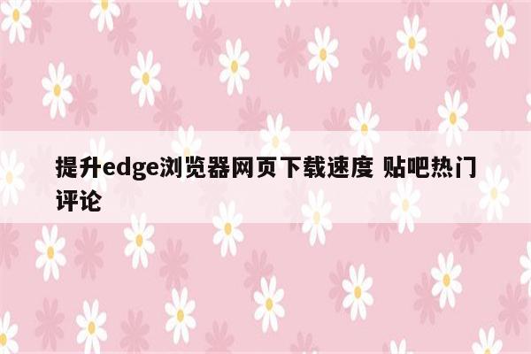提升edge浏览器网页下载速度 贴吧热门评论