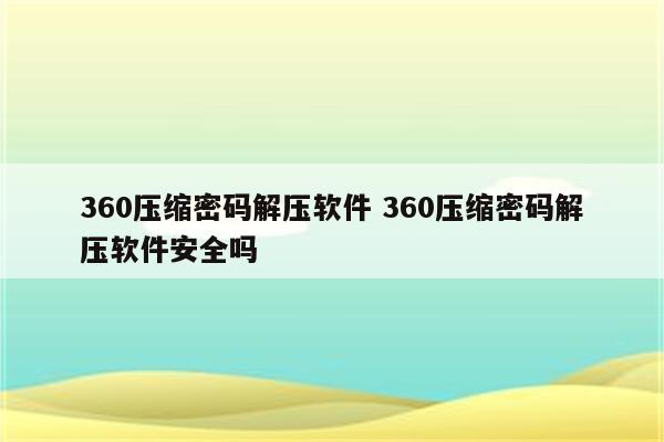 360压缩密码解压软件 360压缩密码解压软件安全吗