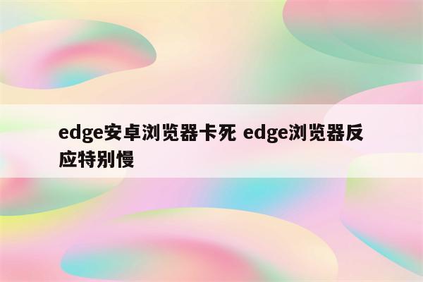 edge安卓浏览器卡死 edge浏览器反应特别慢