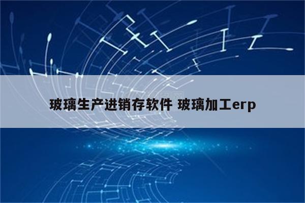 玻璃生产进销存软件 玻璃加工erp