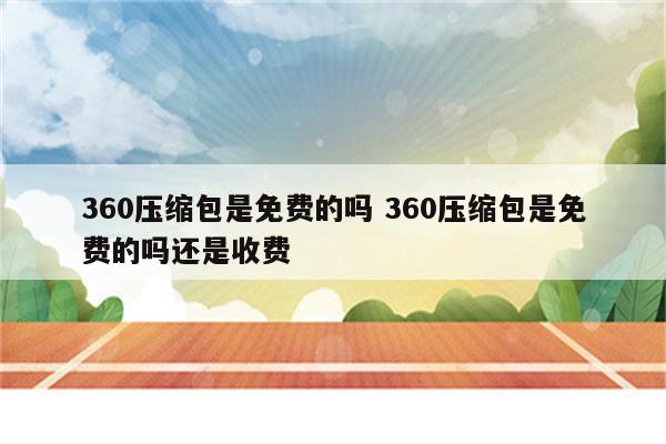360压缩包是免费的吗 360压缩包是免费的吗还是收费