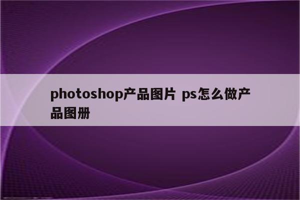 photoshop产品图片 ps怎么做产品图册