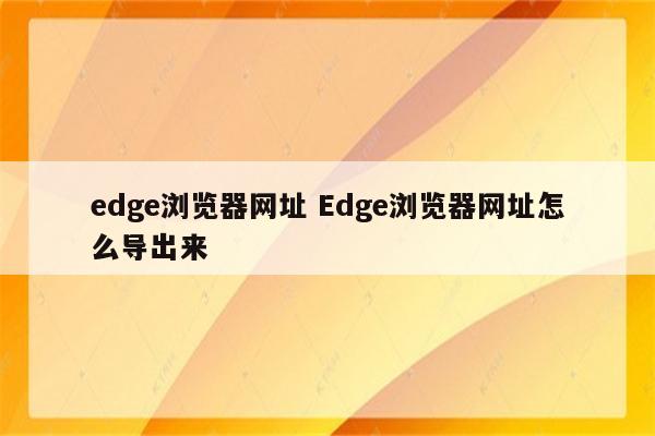 edge浏览器网址 Edge浏览器网址怎么导出来