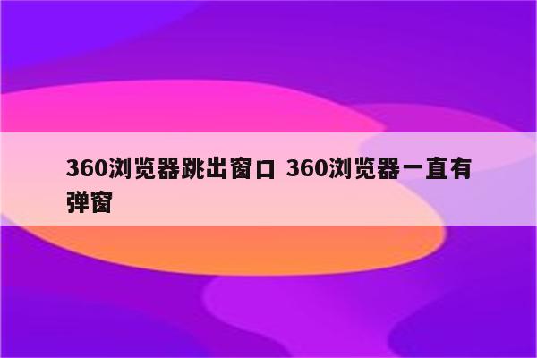 360浏览器跳出窗口 360浏览器一直有弹窗