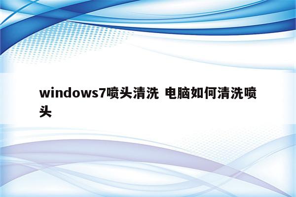windows7喷头清洗 电脑如何清洗喷头