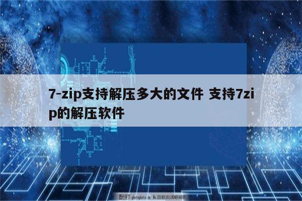 7-zip支持解压多大的文件 支持7zip的解压软件