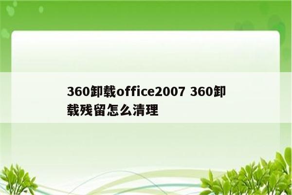 360卸载office2007 360卸载残留怎么清理
