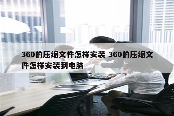 360的压缩文件怎样安装 360的压缩文件怎样安装到电脑