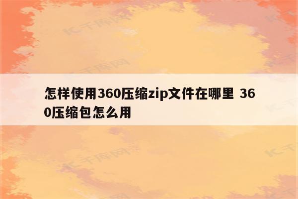 怎样使用360压缩zip文件在哪里 360压缩包怎么用