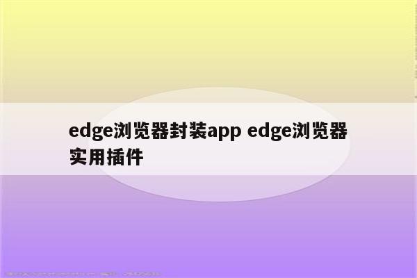 edge浏览器封装app edge浏览器实用插件