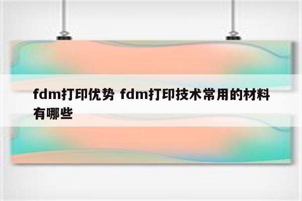 fdm打印优势 fdm打印技术常用的材料有哪些