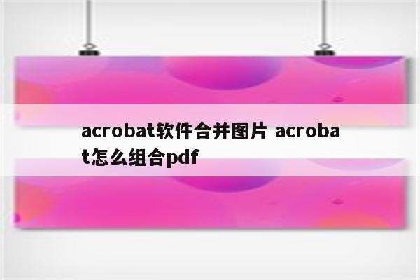 acrobat软件合并图片 acrobat怎么组合pdf