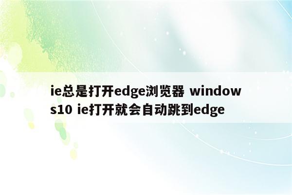 ie总是打开edge浏览器 windows10 ie打开就会自动跳到edge