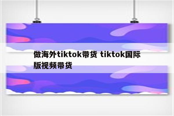 做海外tiktok带货 tiktok国际版视频带货