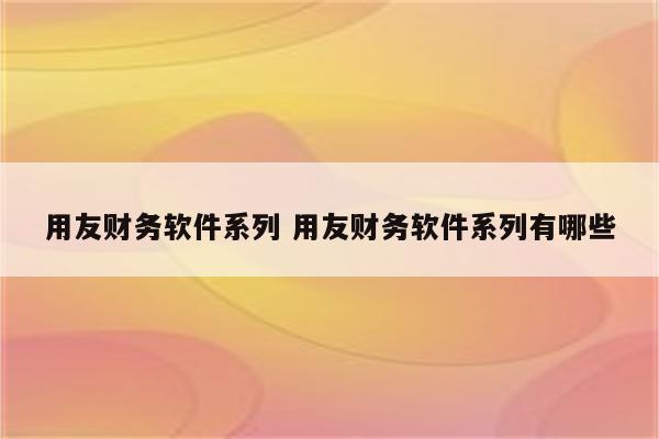 用友财务软件系列 用友财务软件系列有哪些