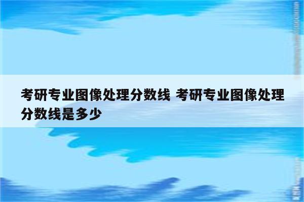 考研专业图像处理分数线 考研专业图像处理分数线是多少