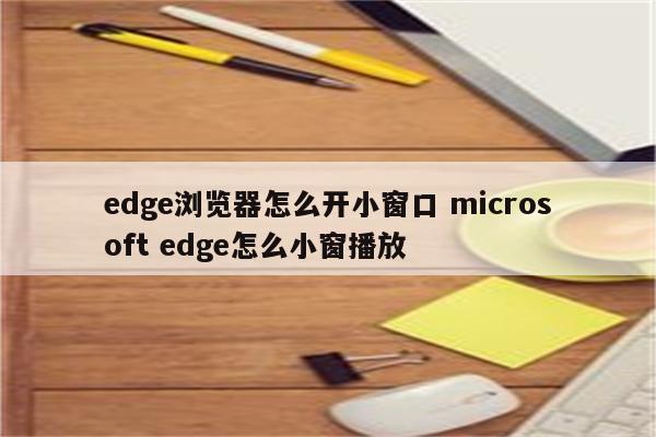 edge浏览器怎么开小窗口 microsoft edge怎么小窗播放