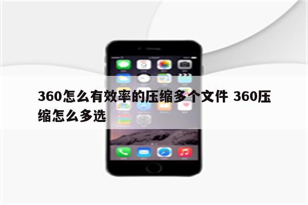 360怎么有效率的压缩多个文件 360压缩怎么多选