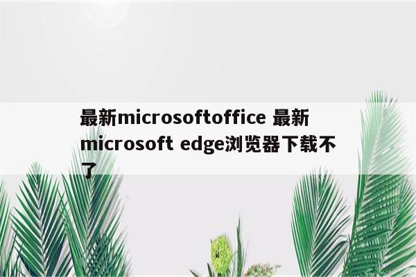 最新microsoftoffice 最新microsoft edge浏览器下载不了