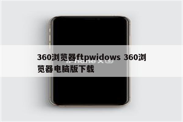 360浏览器ftpwidows 360浏览器电脑版下载