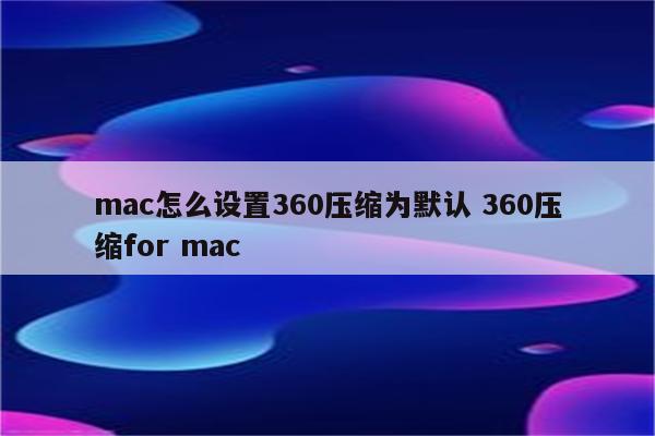 mac怎么设置360压缩为默认 360压缩for mac