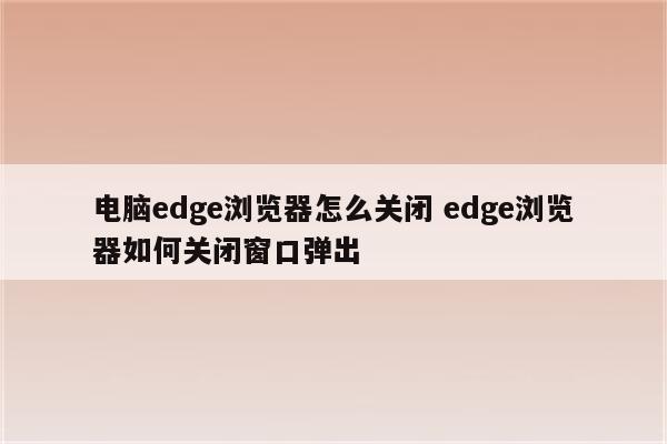 电脑edge浏览器怎么关闭 edge浏览器如何关闭窗口弹出